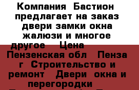 Компания «Бастион» предлагает на заказ:двери,замки,окна,жалюзи и многое другое! › Цена ­ 10 000 - Пензенская обл., Пенза г. Строительство и ремонт » Двери, окна и перегородки   . Пензенская обл.,Пенза г.